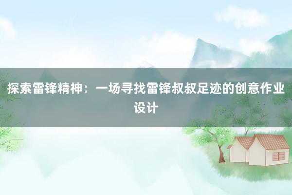 探索雷锋精神：一场寻找雷锋叔叔足迹的创意作业设计