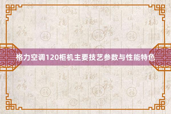 格力空调120柜机主要技艺参数与性能特色